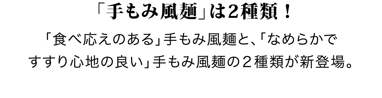 「手もみ風麺」は2種類！「食べ応えのある」手もみ風麺と、「なめらかですすり心地の良い」手もみ風麺の２種類が新登場。